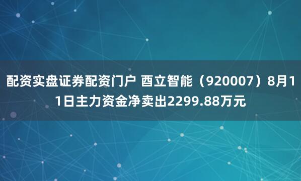 配资实盘证券配资门户 酉立智能（920007）8月11日主力资金净卖出2299.88万元