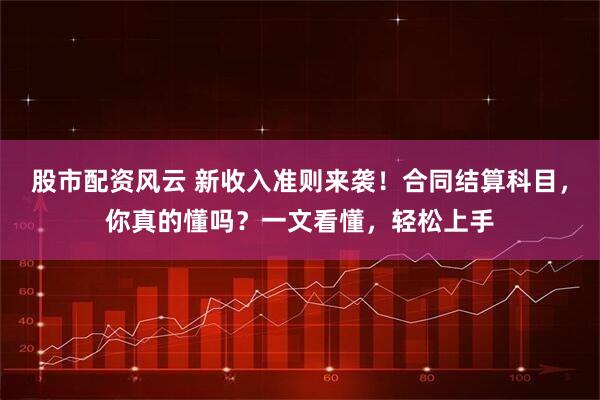 股市配资风云 新收入准则来袭！合同结算科目，你真的懂吗？一文看懂，轻松上手