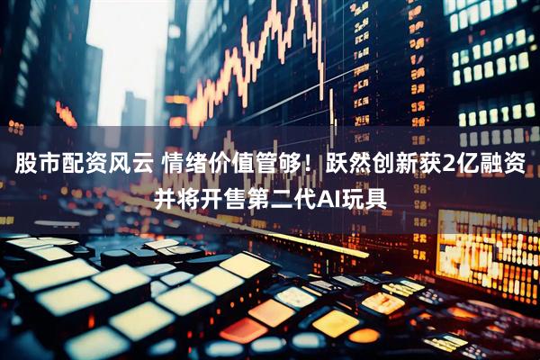 股市配资风云 情绪价值管够！跃然创新获2亿融资并将开售第二代AI玩具
