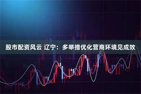 股市配资风云 辽宁：多举措优化营商环境见成效