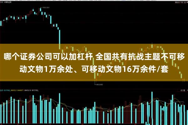 哪个证券公司可以加杠杆 全国共有抗战主题不可移动文物1万余处、可移动文物16万余件/套