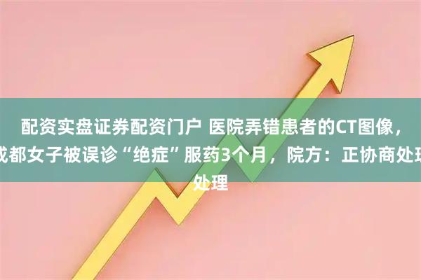 配资实盘证券配资门户 医院弄错患者的CT图像，成都女子被误诊“绝症”服药3个月，院方：正协商处理