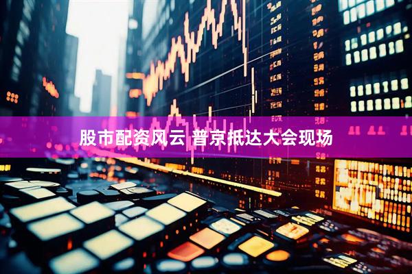 股市配资风云 普京抵达大会现场