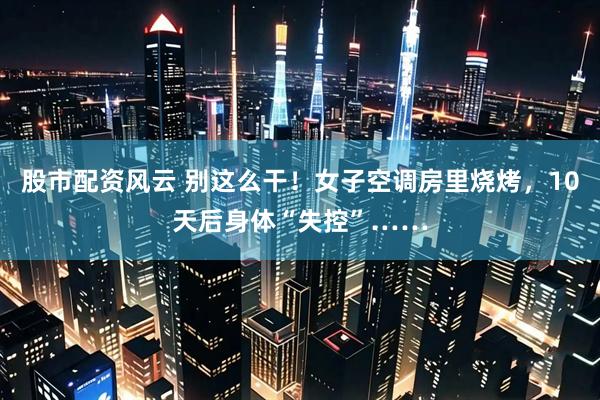 股市配资风云 别这么干！女子空调房里烧烤，10天后身体“失控”……