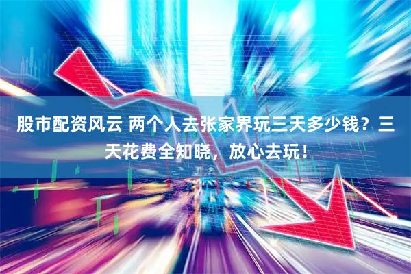 股市配资风云 两个人去张家界玩三天多少钱？三天花费全知晓，放心去玩！
