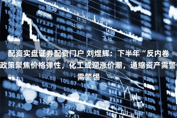配资实盘证券配资门户 刘煜辉：下半年“反内卷”政策聚焦价格弹性，化工或迎涨价潮，通缩资产需警惕