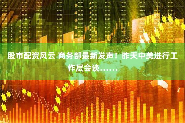 股市配资风云 商务部最新发声！昨天中美进行工作层会谈……