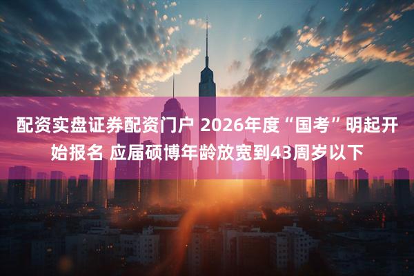 配资实盘证券配资门户 2026年度“国考”明起开始报名 应届硕博年龄放宽到43周岁以下