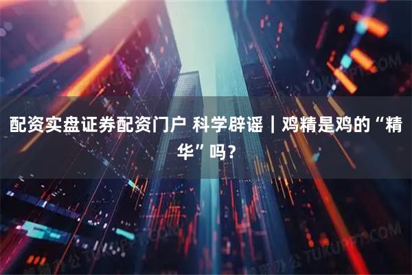 配资实盘证券配资门户 科学辟谣｜鸡精是鸡的“精华”吗？