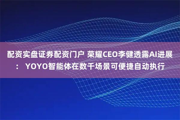 配资实盘证券配资门户 荣耀CEO李健透露AI进展： YOYO智能体在数千场景可便捷自动执行