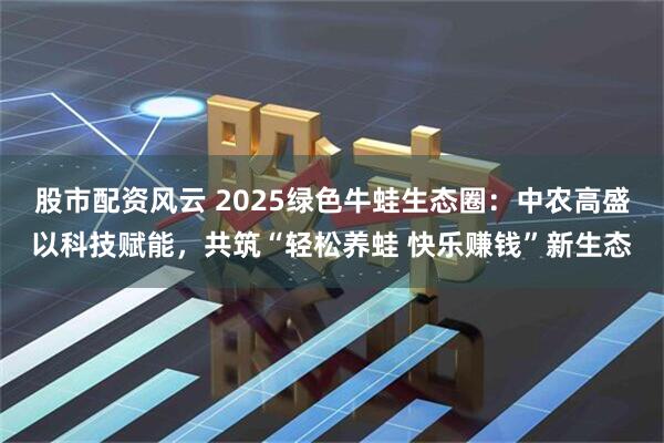 股市配资风云 2025绿色牛蛙生态圈：中农高盛以科技赋能，共筑“轻松养蛙 快乐赚钱”新生态