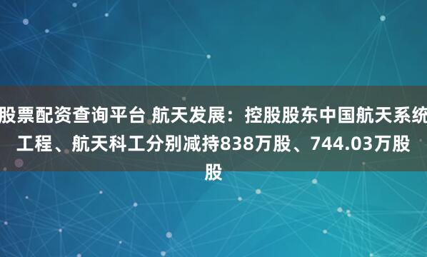 股票配资查询平台 航天发展：控股股东中国航天系统工程、航天科工分别减持838万股、744.03万股