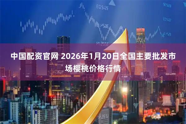 中国配资官网 2026年1月20日全国主要批发市场樱桃价格行情