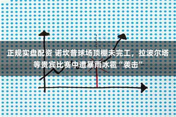正规实盘配资 诺坎普球场顶棚未完工，拉波尔塔等贵宾比赛中遭暴雨冰雹“袭击”