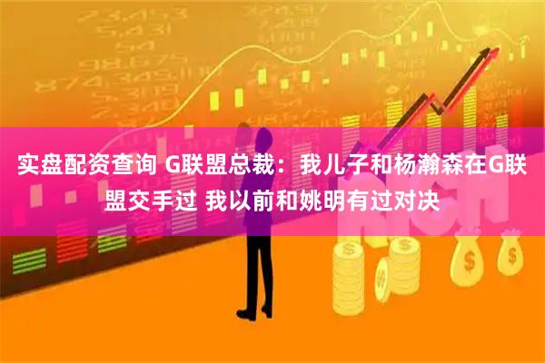 实盘配资查询 G联盟总裁：我儿子和杨瀚森在G联盟交手过 我以前和姚明有过对决