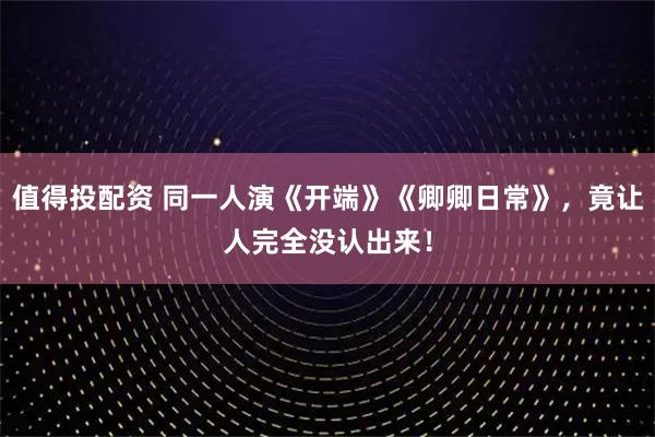 值得投配资 同一人演《开端》《卿卿日常》，竟让人完全没认出来！