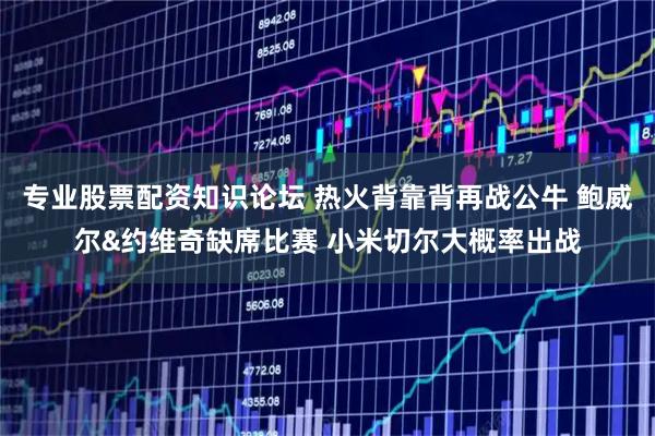 专业股票配资知识论坛 热火背靠背再战公牛 鲍威尔&约维奇缺席比赛 小米切尔大概率出战