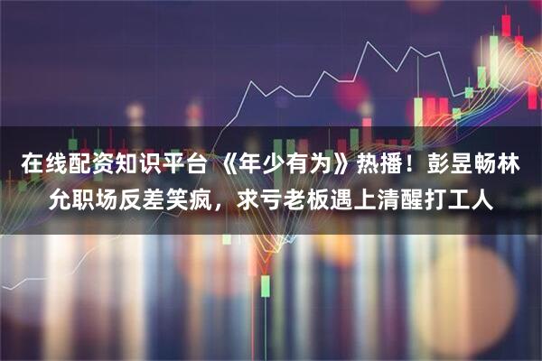 在线配资知识平台 《年少有为》热播！彭昱畅林允职场反差笑疯，求亏老板遇上清醒打工人