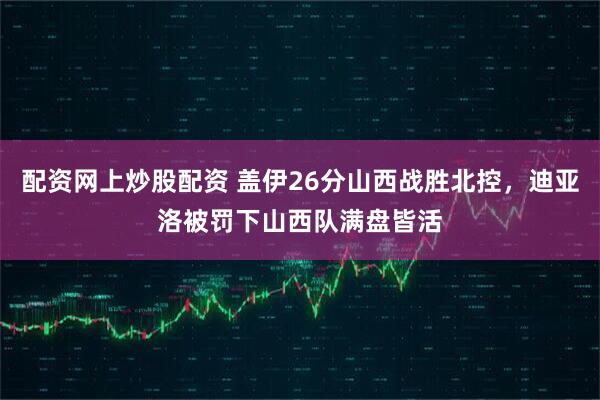 配资网上炒股配资 盖伊26分山西战胜北控，迪亚洛被罚下山西队满盘皆活
