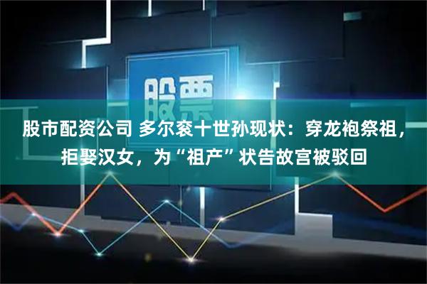 股市配资公司 多尔衮十世孙现状：穿龙袍祭祖，拒娶汉女，为“祖产”状告故宫被驳回