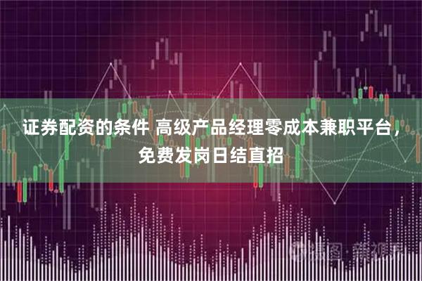 证券配资的条件 高级产品经理零成本兼职平台，免费发岗日结直招