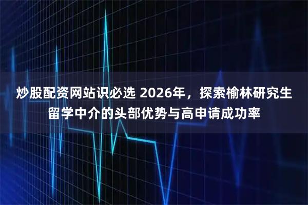 炒股配资网站识必选 2026年，探索榆林研究生留学中介的头部优势与高申请成功率