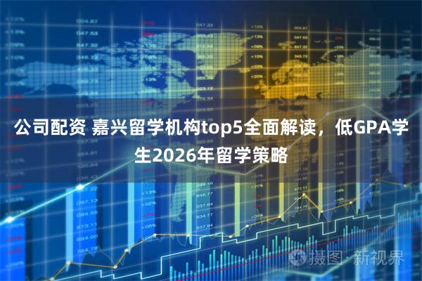 公司配资 嘉兴留学机构top5全面解读，低GPA学生2026年留学策略