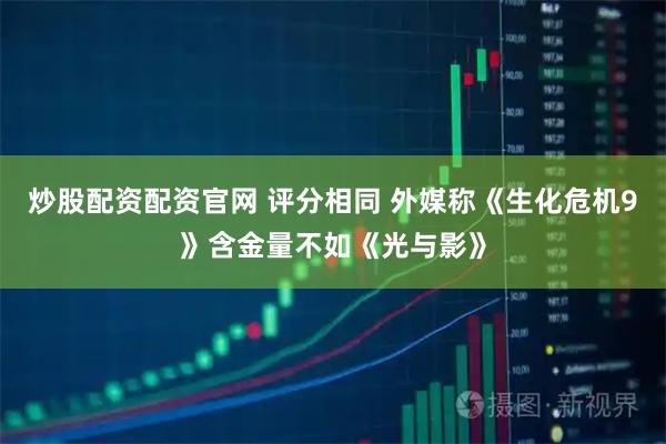 炒股配资配资官网 评分相同 外媒称《生化危机9》含金量不如《光与影》