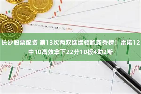 长沙股票配资 第13次两双继续领跑新秀榜！雷诺12中10高效拿下22分10板4助2断