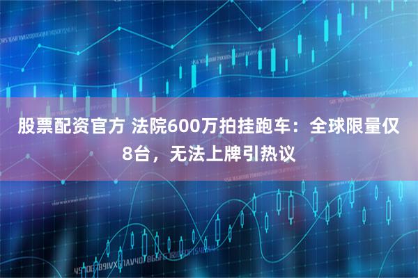 股票配资官方 法院600万拍挂跑车：全球限量仅8台，无法上牌引热议