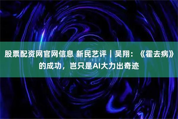 股票配资网官网信息 新民艺评｜吴翔：《霍去病》的成功，岂只是AI大力出奇迹