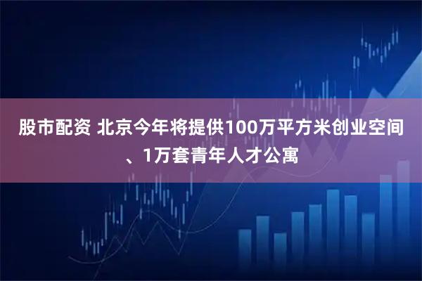 股市配资 北京今年将提供100万平方米创业空间、1万套青年人才公寓