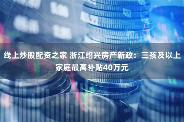 线上炒股配资之家 浙江绍兴房产新政：三孩及以上家庭最高补贴40万元