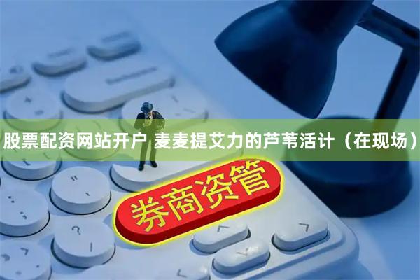 股票配资网站开户 麦麦提艾力的芦苇活计（在现场）