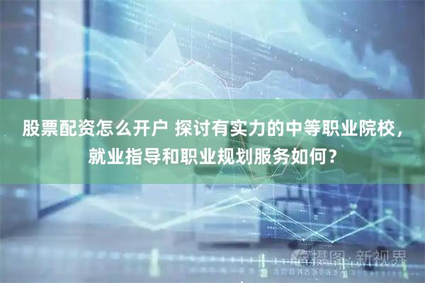 股票配资怎么开户 探讨有实力的中等职业院校，就业指导和职业规划服务如何？