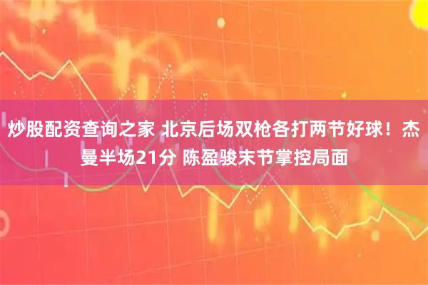 炒股配资查询之家 北京后场双枪各打两节好球！杰曼半场21分 陈盈骏末节掌控局面