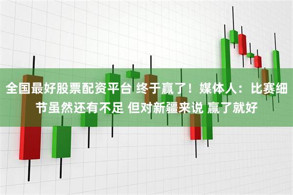 全国最好股票配资平台 终于赢了！媒体人：比赛细节虽然还有不足 但对新疆来说 赢了就好