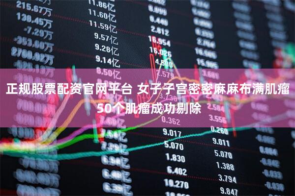 正规股票配资官网平台 女子子宫密密麻麻布满肌瘤 50个肌瘤成功剔除
