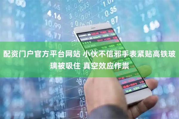 配资门户官方平台网站 小伙不信邪手表紧贴高铁玻璃被吸住 真空效应作祟