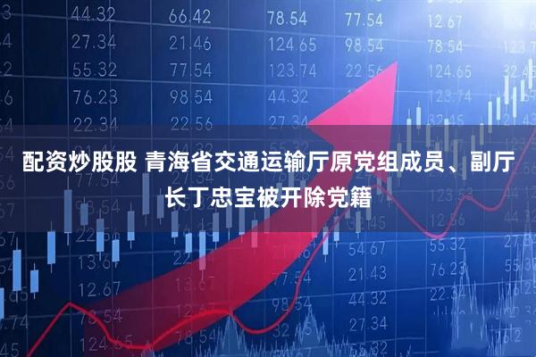 配资炒股股 青海省交通运输厅原党组成员、副厅长丁忠宝被开除党籍