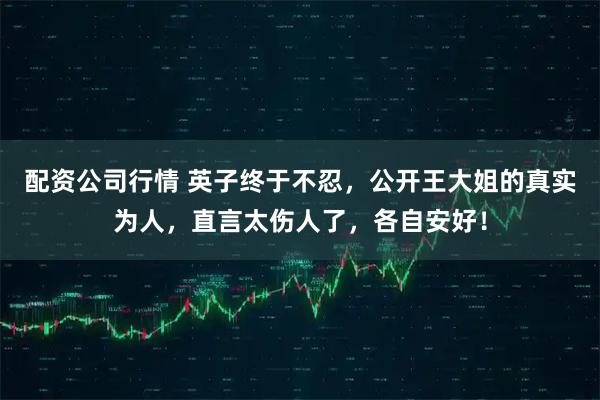 配资公司行情 英子终于不忍，公开王大姐的真实为人，直言太伤人了，各自安好！