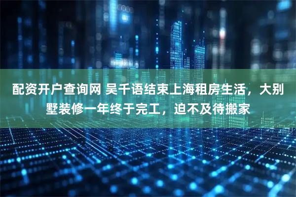 配资开户查询网 吴千语结束上海租房生活，大别墅装修一年终于完工，迫不及待搬家