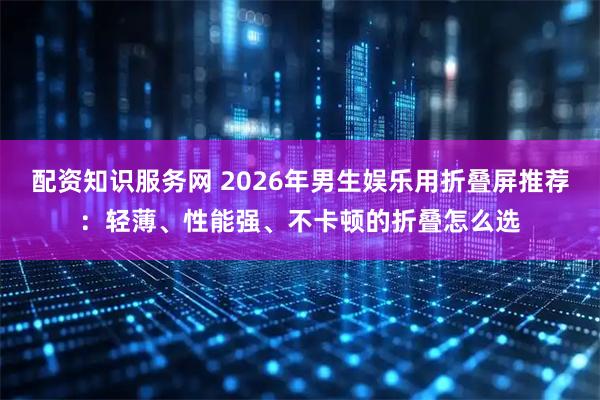 配资知识服务网 2026年男生娱乐用折叠屏推荐：轻薄、性能强、不卡顿的折叠怎么选