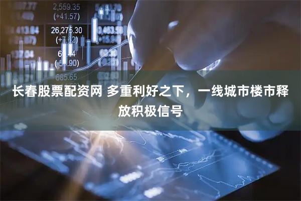 长春股票配资网 多重利好之下，一线城市楼市释放积极信号