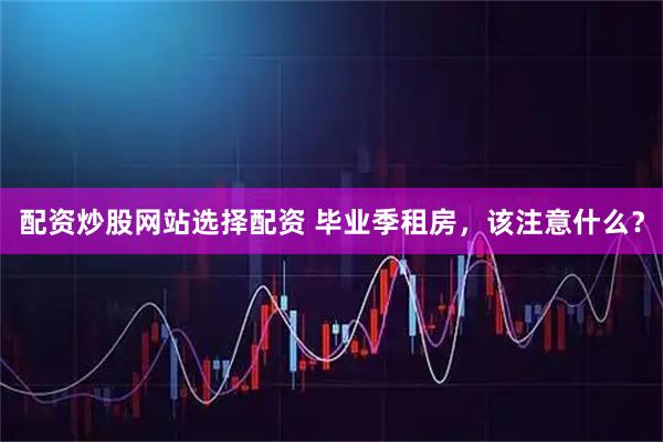 配资炒股网站选择配资 毕业季租房，该注意什么？