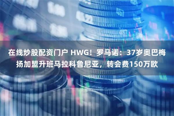 在线炒股配资门户 HWG！罗马诺：37岁奥巴梅扬加盟升班马拉科鲁尼亚，转会费150万欧