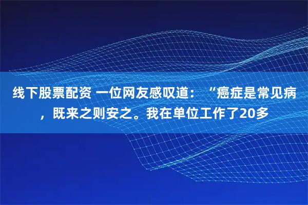 线下股票配资 一位网友感叹道： “癌症是常见病，既来之则安之。我在单位工作了20多