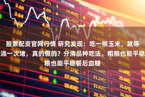 股票配资官网行情 研究发现：吃一根玉米，就等于给血糖添一次堵，真的假的？分清品种吃法，粗粮也能平稳餐后血糖