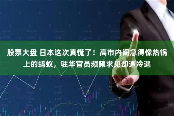 股票大盘 日本这次真慌了！高市内阁急得像热锅上的蚂蚁，驻华官员频频求见却遭冷遇