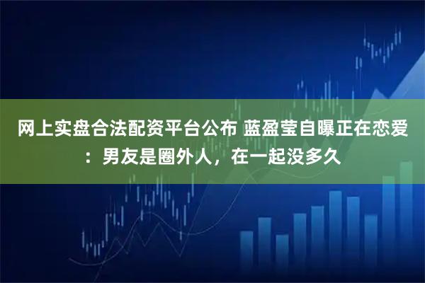 网上实盘合法配资平台公布 蓝盈莹自曝正在恋爱：男友是圈外人，在一起没多久